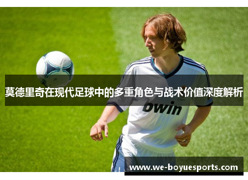 莫德里奇在现代足球中的多重角色与战术价值深度解析 莫德里奇在现代足球中的多重角色与战术价值深度解析